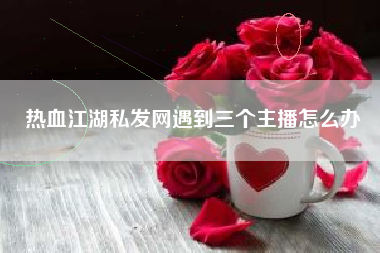 热血江湖私发网遇到三个主播怎么办