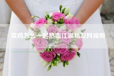 菜鸡怎么一起热血江湖私发网视频