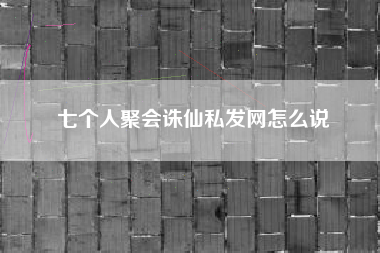七个人聚会诛仙私发网怎么说