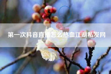 第一次抖音直播怎么热血江湖私发网  第1张