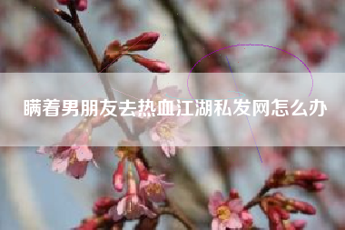 瞒着男朋友去热血江湖私发网怎么办